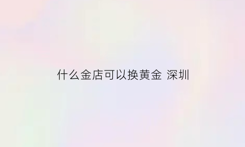 什么金店可以换黄金深圳(深圳黄金去哪里买划算)